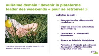 auCalme demain : devenir la plateforme
leader des week-ends « pour se retrouver »
•  auCalme demain :
–  Recenser tous les hébergements
« auCalme » ;
–  Créer une plateforme automatisée
de réservation ;
–  Faire un POC à l’échelle d’un
département ;
–  S’ouvrir au delà de la digital-detox ;
–  Permettre à n’importe qui en France
de pouvoir souffler facilement le
temps d’un week-end.
Une cliente photographiée en pleine sieste lors d’un
week-end auCalme en Juin 2018
 