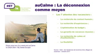 auCalme : La déconnexion
comme moyen
•  Les 7 attentes des vacanciers :
–  La recherche du contact humain ;
–  La recherche d’expériences ;
–  L’optimisation du budget ;
–  La garantie de vacances réussies ;
–  La recherche de calme et
d’authenticité ;
–  La flexibilité
Source : Xerfi – les résidences de tourisme et les villages de
vacances – Octobre 2017
Photo prise lors d’un week-end auCalme
© Chloé Ottini / My Sweet Escape
 