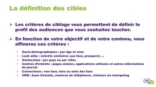 La définition des cibles
Ø  Les critères de ciblage vous permettent de définir le
profil des audiences que vous souhaitez toucher.
Ø  En fonction de votre objectif et de votre contenu, vous
affinerez ces critères :
•  Socio-démographiques : par âge et sexe
•  Look alike : intérêts similaires aux fans, prospects …
•  Géolocalisé : par pays ou par villes
•  Centres d’intérêts : pages aimées, applications utilisées et autres informations
du journal
•  Connections : non fans, fans ou amis des fans
•  CRM : base d’emails, numéros de téléphones, visiteurs en retargeting
 