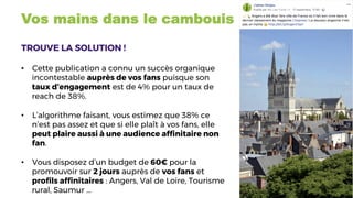 Vos mains dans le cambouis
TROUVE LA SOLUTION !
	
•  Cette publication a connu un succès organique
incontestable auprès de vos fans puisque son
taux d’engagement est de 4% pour un taux de
reach de 38%.
•  L’algorithme faisant, vous estimez que 38% ce
n’est pas assez et que si elle plaît à vos fans, elle
peut plaire aussi à une audience afﬁnitaire non
fan.
•  Vous disposez d’un budget de 60€ pour la
promouvoir sur 2 jours auprès de vos fans et
proﬁls afﬁnitaires : Angers, Val de Loire, Tourisme
rural, Saumur ...
 