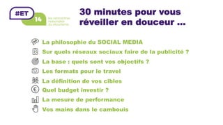 30 minutes pour vous
réveiller en douceur ...
La philosophie du SOCIAL MEDIA
Sur quels réseaux sociaux faire de la publicité ?
La base : quels sont vos objectifs ?
Les formats pour le travel
La définition de vos cibles
Quel budget investir ?
La mesure de performance
Vos mains dans le cambouis
 