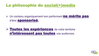 La philosophie du social(+)media
Ø  Un contenu organiquement non performant ne mérite pas
d’être sponsorisé.
Ø Toutes les expériences de votre territoire
n’intéressent pas toutes vos audiences.
 
