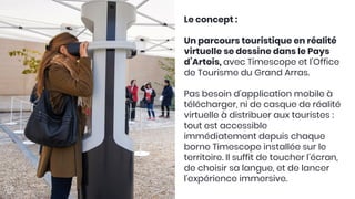 Le concept :

Un parcours touristique en réalité
virtuelle se dessine dans le Pays
d’Artois, avec Timescope et l’Office
de Tourisme du Grand Arras. 

Pas besoin d’application mobile à
télécharger, ni de casque de réalité
virtuelle à distribuer aux touristes :
tout est accessible
immédiatement depuis chaque
borne Timescope installée sur le
territoire. Il suffit de toucher l’écran,
de choisir sa langue, et de lancer
l’expérience immersive. 

 