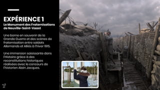 EXPÉRIENCE 1
Le Monument des Fraternisations
de Neuville-Saint-Vaast

Une borne en souvenir de la
Grande Guerre et des scènes de
fraternisation entre soldats
Allemands et Alliés à l’hiver 1915.

Une immersion saisissante dans
l’Histoire grâce à des
reconstitutions historiques
réalisées avec le concours de
l’historien Alain Jacques.


 