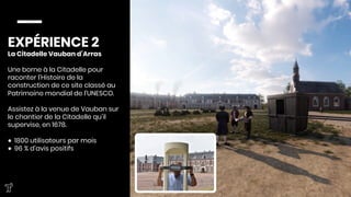 EXPÉRIENCE 2
La Citadelle Vauban d’Arras

Une borne à la Citadelle pour
raconter l’Histoire de la
construction de ce site classé au
Patrimoine mondial de l’UNESCO. 

Assistez à la venue de Vauban sur
le chantier de la Citadelle qu’il
supervise, en 1678. 

●  1800 utilisateurs par mois 
●  96 % d’avis positifs


 