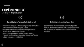 EXPÉRIENCE 3
Les étapes de production



1 2
Constitution d’une cellule de travail

-  Christian Berger - Directeur général de l'Office
du tourisme Arras-Pays d'Artois
-  Laurence Mortier - Directrice adjointe de
l’Office de Tourisme d’Arras
-  François Beirnaert - Chargé de mission
Tourisme à la Communauté Urbaine d’Arras
-  Alain Jacques - Historien




Définition du scénario du film

Le scénario du film est co-construit par la
cellule de travail selon le futur emplacement
de la borne et selon la période historique
choisie. 




 