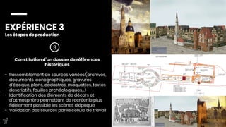 EXPÉRIENCE 3
Les étapes de production



3
Constitution d’un dossier de références
historiques

-  Rassemblement de sources variées (archives,
documents iconographiques, gravures
d’époque, plans, cadastres, maquettes, textes
descriptifs, fouilles archéologiques…)
-  Identification des éléments de décors et
d’atmosphère permettant de recréer le plus
fidèlement possible les scènes d’époque
-  Validation des sources par la cellule de travail



 
