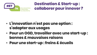 •  L’innovation n’est pas une option :
s’adapter aux usages
•  Pour un OGD, travailler avec une start-up :
bonnes & mauvaises raisons
•  Pour une start-up : freins & écueils 
Destination & Start-up :
collaborer pour innover ?
 