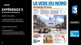 EXPÉRIENCE 3
Un succès retentissant

Auprès du public : 

●  4000 utilisations par mois
●  97 % de taux de satisfaction


Auprès de la presse :

●  2 journaux TV
●  La “Une” de la Voix du Nord
●  Une dizaine d’articles presse


 