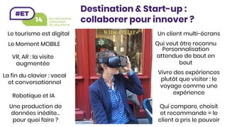 Le tourisme est digital
Le Moment MOBILE
La fin du clavier : vocal
et conversationnel
Qui compare, choisit
et recommande = le
client a pris le pouvoir
Vivre des expériences
plutôt que visiter : le
voyage comme une
expérience
Personnalisation
attendue de bout en
bout
Une production de
données inédite…
pour quoi faire ? 
Robotique et IA
Un client multi-écrans
Qui veut être reconnu
VR, AR : la visite
augmentée
Destination & Start-up :
collaborer pour innover ?
 