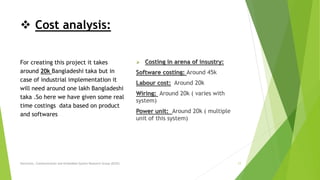  Cost analysis:
For creating this project it takes
around 20k Bangladeshi taka but in
case of industrial implementation it
will need around one lakh Bangladeshi
taka .So here we have given some real
time costings data based on product
and softwares .
 Costing in arena of insustry:
Software costing: Around 45k
Labour cost: Around 20k
Wiring: Around 20k ( varies with
system)
Power unit: Around 20k ( multiple
unit of this system)
Electronic, Communication and Embedded System Research Group (ECES) 17
 