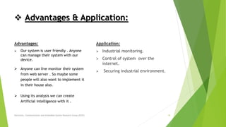 Advantages:
 Our system is user friendly . Anyone
can manage their system with our
device.
 Anyone can live monitor their system
from web server . So maybe some
people will also want to implement it
in their house also.
 Using its analysis we can create
Artificial intelligence with it .
 Advantages & Application:
Application:
 Industrial monitoring.
 Control of system over the
internet.
 Securing industrial environment.
Electronic, Communication and Embedded System Research Group (ECES) 18
 