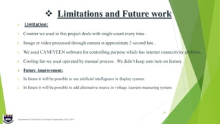  Limitations and Future work
 Limitation:
1. Counter we used in this project deals with single count every time .
2. Image or video processed through camera is approximate 3 second late .
3. We used CANEYEEN software for controlling purpose which has internet connectivity problem.
4. Cooling fan we used operated by manual process . We didn’t keep auto turn on feature .
 Future Improvement:
1. In future it will be possible to use artificial intelligence in display system.
2. In future it will be possible to add alternative source in voltage /current measuring system
Department of Electrical & Electronic Engineering (EEE), IIUC
19
 
