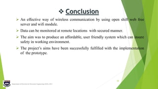 Department of Electrical & Electronic Engineering (EEE), IIUC
20
 Conclusion
 An effective way of wireless communication by using open shift web free
server and wifi module.
 Data can be monitored at remote locations with secured manner.
 The aim was to produce an affordable, user friendly system which can insure
safety in working environment.
 The project’s aims have been successfully fulfilled with the implementation
of the prototype.
 