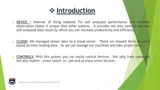  Introduction
 DEVICE : Internet of thing modules Tts self analyzed performance and machine
observation makes it unique then other systems . It provides not only controls but also
self analyzed data result by which you can increase productivity and efficiency.
 CLOUD: We managed sensor data to a cloud server . There we showed them on chart
based on time reading data . So we can manage our machines and take proper steps .
 CONTROLS: With this system you can easily control devices . Not only from computer
but also mobile , smart watch ,tv ,tab end so many smart devices .
Department of Electrical & Electronic Engineering (EEE), IIUC 3
 