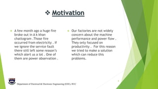  Motivation
 A few month ago a huge fire
broke out in A k khan
chattogram .Those fire
occurred from electricity . If
we ignore the service fault
there still left some reason’s
which alert us a lot . One of
them are power observation .
 Our factories are not widely
concern about the machine
performance and power flow .
They only focused on
productivity . For this reason
we tried to make a solution
which can reduce this
problems.
4
Department of Electrical & Electronic Engineering (EEE), IIUC
 