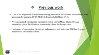  Previous work
Department of Electrical & Electronic Engineering (EEE), IIUC
5
 Due to the progression of wireless technology, there are a few different advancements were
presented, for example, RFID, ZIGBEE, Bluetooth, GSM and Wi-Fi
 Previous research on industrial automation system was GSM and Bluetooth based
automation system. Besides these problems they have the distance issue.
 Limitations of automation like storage and operation on Arduino and PLC based system
were noticed on different criteria .
 