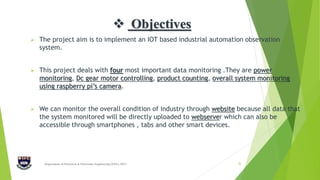  Objectives
 The project aim is to implement an IOT based industrial automation observation
system.
 This project deals with four most important data monitoring .They are power
monitoring, Dc gear motor controlling, product counting, overall system monitoring
using raspberry pi’s camera.
 We can monitor the overall condition of industry through website because all data that
the system monitored will be directly uploaded to webserver which can also be
accessible through smartphones , tabs and other smart devices.
Department of Electrical & Electronic Engineering (EEE), IIUC 6
 