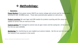  Methodology:
 Operation:
Power Section: From power sensor INA219 we counts voltage and current and for temperature
sensing we uses DS18B20 sensor . Those data automatically updates on web server.
Product counting: We uses lager and LDR module for product counting and this value will
update on server with an interval of time .
Control section: We managed to control only dc gear motor and the cooing fan of the device .
For this we uses CAYENNE.
Monitoring: For monitoring we uses raspberry pi camera module . By this we can live monitor
the industry from anywhere in the world.
Electronic, Communication and Embedded System Research Group (ECES) 8
 
