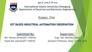 Project Title
IOT BASED INDUSTRIAL AUTOMATION OBSERVATION
International Islamic University Chittagong
Department of Electrical and Electronic Engineering
‫الرحيم‬ ‫الرحمن‬ ‫هللا‬ ‫بسم‬
Submitted By:
Md. Noman Ahmed(ET-143016)
Tayeb Bin Lokman(ET-143015)
Supervisor:
Engr. Md. Rashidul Islam
Assistant Professor, Dept. of EEE, IIUC
 