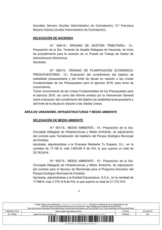5
González Serrano (Auxiliar Administrativo de Contratación); D.ª Francisca
Moyano Gómez (Auxiliar Administrativo de Contratación).
DELEGACIÓN DE HACIENDA
N.º 949/15.- ÓRGANO DE GESTIÓN TRIBUTARIA.- 12.-
Proposición de la Sra. Teniente de Alcalde Delegada de Hacienda, de inicio
de procedimiento para la creación de un Puesto de Trabajo de Gestor de
Administración Electrónica.
Aprobada.
N.º 950/15.- ÓRGANO DE PLANIFICACIÓN ECONÓMICO-
PRESUPUESTARIA.- 13.- Evaluación del cumplimiento del objetivo de
estabilidad presupuestaria y del límite de deuda en relación a las Líneas
Fundamentales de los Presupuestos para el ejercicio 2016, para toma de
conocimiento.
Tomar conocimiento de las Líneas Fundamentales de los Presupuestos para
el ejercicio 2016, así como del informe emitido por la Intervención General
sobre evaluación del cumplimiento del objetivo de estabilidad presupuestaria y
del límite de la deuda en relación a las citadas Líneas.
ÁREA DE URBANISMO, INFRAESTRUCTURAS Y MEDIO AMBIENTE
DELEGACIÓN DE MEDIO AMBIENTE
N.º 951/15.- MEDIO AMBIENTE.- 14.- Proposición de la Sra.
Concejala Delegada de Infraestructuras y Medio Ambiente, de adjudicación
del contrato para Tematización del reptilario del Parque Zoológico Municipal
de Córdoba.
Aprobada, adjudicándose a la Empresa Rediseña Tu Espacio, S.L., en la
cantidad de 17.160 €, más 3.603,60 € de IVA, lo que supone un total de
20.763,60 €.
N.º 952/15.- MEDIO AMBIENTE.- 15.- Proposición de la Sra.
Concejala Delegada de Infraestructuras y Medio Ambiente, de adjudicación
del contrato para el Servicio de Monitoriaje para el Programa Educativo del
Parque Zoológico Municipal de Córdoba.
Aprobada, adjudicándose a la Entidad Educanatura, S.C.A., en la cantidad de
17.996 €, más 3.779,16 € de IVA, lo que supone un total de 21.775,16 €.
Código Seguro de verificación:xJABP9S/h5Nqwx8BmYU6hA==. Permite la verificación de la integridad de una
copia de este documento electrónico en la dirección: https://adela.ayuncordoba.es/verifirmav2/
Este documento incorpora firma electrónica reconocida de acuerdo a la Ley 59/2003, de 19 de diciembre, de firma electrónica.
FIRMADO POR Maria Isabel Alcantara Leones FECHA 22/10/2015
ID. FIRMA adela155.ayuncordoba.org xJABP9S/h5Nqwx8BmYU6hA== PÁGINA 5/9
xJABP9S/h5Nqwx8BmYU6hA==
 