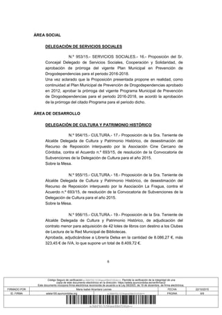6
ÁREA SOCIAL
DELEGACIÓN DE SERVICIOS SOCIALES
N.º 953/15.- SERVICIOS SOCIALES.- 16.- Proposición del Sr.
Concejal Delegado de Servicios Sociales, Cooperación y Solidaridad, de
aprobación de prórroga del vigente Plan Municipal en Prevención de
Drogodependencias para el periodo 2016-2018.
Una vez aclarado que la Proposición presentada propone en realidad, como
continuidad al Plan Municipal de Prevención de Drogodependencias aprobado
en 2012, aprobar la prórroga del vigente Programa Municipal de Prevención
de Drogodependencias para el periodo 2016-2018, se acordó la aprobación
de la prórroga del citado Programa para el periodo dicho.
ÁREA DE DESARROLLO
DELEGACIÓN DE CULTURA Y PATRIMONIO HISTÓRICO
N.º 954/15.- CULTURA.- 17.- Proposición de la Sra. Teniente de
Alcalde Delegada de Cultura y Patrimonio Histórico, de desestimación del
Recurso de Reposición interpuesto por la Asociación Cine Cercano de
Córdoba, contra el Acuerdo n.º 693/15, de resolución de la Convocatoria de
Subvenciones de la Delegación de Cultura para el año 2015.
Sobre la Mesa.
N.º 955/15.- CULTURA.- 18.- Proposición de la Sra. Teniente de
Alcalde Delegada de Cultura y Patrimonio Histórico, de desestimación del
Recurso de Reposición interpuesto por la Asociación La Fragua, contra el
Acuerdo n.º 693/15, de resolución de la Convocatoria de Subvenciones de la
Delegación de Cultura para el año 2015.
Sobre la Mesa.
N.º 956/15.- CULTURA.- 19.- Proposición de la Sra. Teniente de
Alcalde Delegada de Cultura y Patrimonio Histórico, de adjudicación del
contrato menor para adquisición de 42 lotes de libros con destino a los Clubes
de Lectura de la Red Municipal de Bibliotecas.
Aprobada, adjudicándose a Librería Delsa en la cantidad de 8.086,27 €, más
323,45 € de IVA, lo que supone un total de 8.409,72 €.
Código Seguro de verificación:xJABP9S/h5Nqwx8BmYU6hA==. Permite la verificación de la integridad de una
copia de este documento electrónico en la dirección: https://adela.ayuncordoba.es/verifirmav2/
Este documento incorpora firma electrónica reconocida de acuerdo a la Ley 59/2003, de 19 de diciembre, de firma electrónica.
FIRMADO POR Maria Isabel Alcantara Leones FECHA 22/10/2015
ID. FIRMA adela155.ayuncordoba.org xJABP9S/h5Nqwx8BmYU6hA== PÁGINA 6/9
xJABP9S/h5Nqwx8BmYU6hA==
 