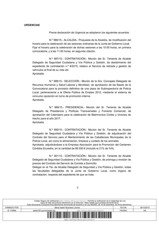 5
URGENCIAS
Previa declaración de Urgencia se adoptaron los siguientes acuerdos:
N.º 986/15.- ALCALDIA.- Propuesta de la Alcaldía, de modificación del
horario para la celebración de las sesiones ordinarias de la Junta de Gobierno Local.
Fijar el horario para la celebración de dichas sesiones a las 10:00 horas, en primera
convocatoria, y a las 11:00 horas, en segunda citación.
N.º 987/15.- CONTRATACIÓN.- Moción del Sr. Teniente de Alcalde
Delegado de Seguridad Ciudadana y Vía Pública y Gestión, de desistimiento del
expediente de contratación n.º 8/2015, relativo al Servicio de retirada y gestión de
vehículos al final de su vida útil.
Aprobada.
N.º 988/15.- SELECCIÓN.- Moción de la Sra. Concejala Delegada de
Recursos Humanos y Salud Laboral y Movilidad, de aprobación de las Bases de la
Convocatoria para la provisión definitiva de una plaza de Subinspector/a de Policía
Local, perteneciente a la Oferta Pública de Empleo 2012, mediante el sistema de
concurso oposición en turno de promoción interna.
Aprobada.
N.º 989/15.- PRESIDENCIA.- Moción del Sr. Teniente de Alcalde
Delegado de Presidencia y Políticas Transversales y Fomento Comercial, de
aprobación del Calendario para la celebración de Matrimonios Civiles y Uniones de
Hecho para el año 2017.
Aprobada.
N.º 990/15.- CONTRATACIÓN.- Moción del Sr. Teniente de Alcalde
Delegado de Seguridad Ciudadana y Vía Pública y Gestión, de adjudicación del
Contrato del Servicio para el Mantenimiento de las Caballerizas Municipales de la
Policía Local, así como la alimentación, limpieza y cuidado de los animales.
Aprobada, adjudicándose a la Empresa Asociación para la Promoción del Certamen
Córdoba Ecuestre, en la cantidad de 66.550 € (incluido el 21% de IVA).
N.º 991/15.- CONTRATACIÓN.- Moción del Sr. Teniente de Alcalde
Delegado de Seguridad Ciudadana y Vía Pública y Gestión, de prórroga y revisión de
precios del Contrato del Servicio de Comida a Domicilio.
Delegar en el Tte. de Alcalde Delegado de Seguridad y Vía Pública y Gestión, todas
las facultades delegables de la Junta de Gobierno Local, como órgano de
contratación, respecto del expediente de que se trata.
Código Seguro de verificación:wBb/5b99ac9KIkox0iYXcw==. Permite la verificación de la integridad de una
copia de este documento electrónico en la dirección: https://adela.ayuncordoba.es/verifirmav2/
Este documento incorpora firma electrónica reconocida de acuerdo a la Ley 59/2003, de 19 de diciembre, de firma electrónica.
FIRMADO POR Maria Isabel Alcantara Leones FECHA 26/10/2015
ID. FIRMA adela155.ayuncordoba.org wBb/5b99ac9KIkox0iYXcw== PÁGINA 5/6
wBb/5b99ac9KIkox0iYXcw==
 