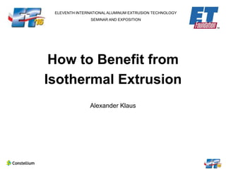 ELEVENTH INTERNATIONAL ALUMINUM EXTRUSION TECHNOLOGY
SEMINAR AND EXPOSITION
How to Benefit from
Isothermal Extrusion
Alexander Klaus
 
