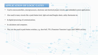 APPLICATION OF LOGIC GATES
• Used in microcontrollers, microprocessors, electronic and electrical project circuits, and embedded system applications.
• Also used in many circuits like a push button lock, light activated burglar alarm, safety thermostat etc.
• In digital processing of communications.
• In calculators and computers.
• They are also used in push button switches, e.g. door bell, TTL (Transistor Transistor Logic) and CMOS circuitry.
 