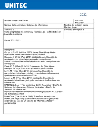 2022
Nombre: Aaron Lara Valdes Matrícula:
315037694
Nombre de la asignatura: Sistemas de Información Nombre del profesor: Yadira
Martinez Lopez
Semana: 2
Título: Diagnóstico del problema y valoración de factibilidad en el
desarrollo de sistema
Actividad: Entregable 1
Fecha: 20/11/2022
Bibliografía:
Corvo, H. S. (10 de 09 de 2020). lifeder. Obtenido de lifeder:
https://www.lifeder.com/sistema-de-informacion/
Delgado, J. (29 de 07 de 2015). gestiopolis.com. Obtenido de
gestiopolis.com: https://www.gestiopolis.com/sistemas-
transaccionales-sistemas-de-apoyo-a-las-decisiones-y-sistemas-
estrategicos/
Etecé, E. E. (16 de 16 de 2022). concepto.de. Obtenido de
concepto.de: https://concepto.de/sistema-de-informacion/
Lavin, M. (10 de 12 de 2013). computerhoy. Obtenido de
computerhoy: https://computerhoy.com/noticias/moviles/que-es-
byod-ventajas-e-inconvenientes-7250
López, V. M. (27 de 10 de 2017). gestiopolis. Obtenido de
gestiopolis: https://www.gestiopolis.com/elementos-los-sistemas-
informacion/
MARTINEZ, L. A. (17 de septiembre de 2012). Analisis y Diseño de
Sistemas de información. Obtenido de Analisis y Diseño de
Sistemas de información:
http://analisisdisenosistemasinformacion.blogspot.com/2012/09/estu
dio-de-factibilidad.html
PowerData. (7 de Junio de 2019). PowerData. Obtenido de
PowerData: https://blog.powerdata.es/el-valor-de-la-gestion-de-
datos/ciclo-de-vida-de-un-sistema-de-informacion-fases-y-
componentes
 