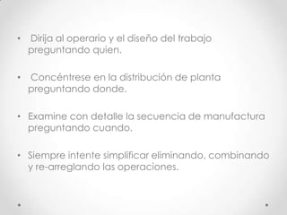 •   Dirija al operario y el diseño del trabajo
    preguntando quien.

•   Concéntrese en la distribución de planta
    preguntando donde.

• Examine con detalle la secuencia de manufactura
  preguntando cuando.

• Siempre intente simplificar eliminando, combinando
  y re-arreglando las operaciones.
 