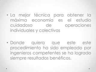 • La mejor técnica para obtener la
  máxima economía es el estudio
  cuidadoso         de      operaciones
  individuales y colectivas

• Donde     quiera    que   este   este
  procedimiento ha sido empleado por
  ingenieros competentes se ha logrado
  siempre resultados benéficos.
 