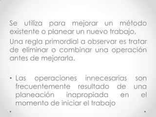 Se utiliza para mejorar un método
existente o planear un nuevo trabajo,
Una regla primordial a observar es tratar
de eliminar o combinar una operación
antes de mejorarla.

• Las operaciones innecesarias son
  frecuentemente resultado de una
  planeación   inapropiada      en el
  momento de iniciar el trabajo
 