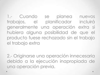 1.-    Cuando    se   planea    nuevos
trabajos,    el  planificador   incluirá
generalmente una operación extra si
hubiera alguna posibilidad de que el
producto fuese rechazado sin el trabajo
el trabajo extra

2.- Originarse una operación innecesaria
debido a la ejecución inapropiada de
una operación previa.
 