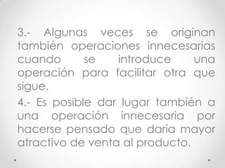 3.- Algunas veces se originan
también operaciones innecesarias
cuando       se   introduce     una
operación para facilitar otra que
sigue.
4.- Es posible dar lugar también a
una operación innecesaria por
hacerse pensado que daría mayor
atractivo de venta al producto.
 