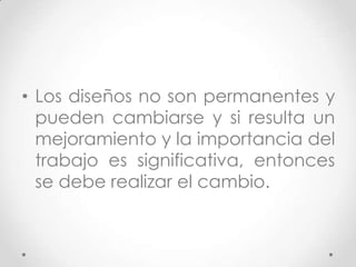• Los diseños no son permanentes y
  pueden cambiarse y si resulta un
  mejoramiento y la importancia del
  trabajo es significativa, entonces
  se debe realizar el cambio.
 