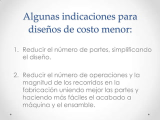 Algunas indicaciones para
    diseños de costo menor:
1. Reducir el número de partes, simplificando
   el diseño.

2. Reducir el número de operaciones y la
   magnitud de los recorridos en la
   fabricación uniendo mejor las partes y
   haciendo más fáciles el acabado a
   máquina y el ensamble.
 