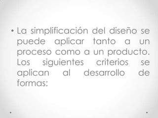 • La simplificación del diseño se
  puede aplicar tanto a un
  proceso como a un producto.
  Los siguientes criterios se
  aplican     al  desarrollo  de
  formas:
 