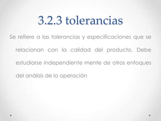 3.2.3 tolerancias
Se refiere a las tolerancias y especificaciones que se

  relacionan con la calidad del producto. Debe

  estudiarse independiente mente de otros enfoques

  del análisis de la operación
 