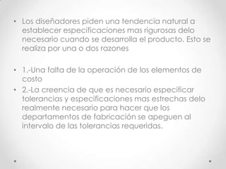 • Los diseñadores piden una tendencia natural a
  establecer especificaciones mas rigurosas delo
  necesario cuando se desarrolla el producto. Esto se
  realiza por una o dos razones

• 1.-Una falta de la operación de los elementos de
  costo
• 2.-La creencia de que es necesario especificar
  tolerancias y especificaciones mas estrechas delo
  realmente necesario para hacer que los
  departamentos de fabricación se apeguen al
  intervalo de las tolerancias requeridas.
 