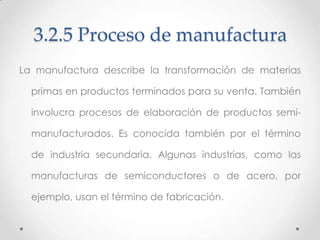 3.2.5 Proceso de manufactura
La manufactura describe la transformación de materias

  primas en productos terminados para su venta. También

  involucra procesos de elaboración de productos semi-

  manufacturados. Es conocida también por el término

  de industria secundaria. Algunas industrias, como las

  manufacturas de semiconductores o de acero, por

  ejemplo, usan el término de fabricación.
 