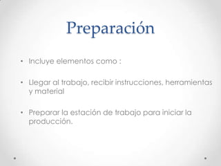 Preparación
• Incluye elementos como :

• Llegar al trabajo, recibir instrucciones, herramientas
  y material

• Preparar la estación de trabajo para iniciar la
  producción.
 