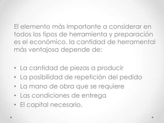 El elemento más importante a considerar en
todos los tipos de herramienta y preparación
es el económico. la cantidad de herramental
más ventajosa depende de:

•   La cantidad de piezas a producir
•   La posibilidad de repetición del pedido
•   La mano de obra que se requiere
•   Las condiciones de entrega
•   El capital necesario.
 