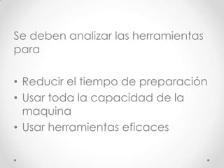 Se deben analizar las herramientas
para

• Reducir el tiempo de preparación
• Usar toda la capacidad de la
  maquina
• Usar herramientas eficaces
 
