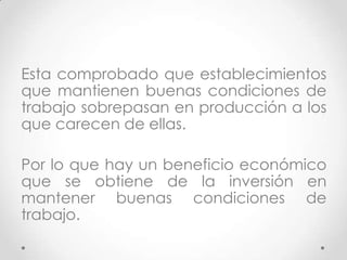 Esta comprobado que establecimientos
que mantienen buenas condiciones de
trabajo sobrepasan en producción a los
que carecen de ellas.

Por lo que hay un beneficio económico
que se obtiene de la inversión en
mantener buenas condiciones de
trabajo.
 