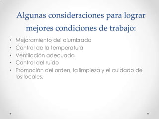 Algunas consideraciones para lograr
       mejores condiciones de trabajo:
•   Mejoramiento del alumbrado
•   Control de la temperatura
•   Ventilación adecuada
•   Control del ruido
•   Promoción del orden, la limpieza y el cuidado de
    los locales.
 