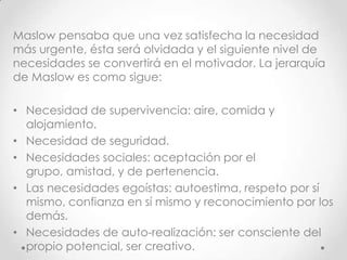Maslow pensaba que una vez satisfecha la necesidad
más urgente, ésta será olvidada y el siguiente nivel de
necesidades se convertirá en el motivador. La jerarquía
de Maslow es como sigue:

• Necesidad de supervivencia: aire, comida y
  alojamiento.
• Necesidad de seguridad.
• Necesidades sociales: aceptación por el
  grupo, amistad, y de pertenencia.
• Las necesidades egoístas: autoestima, respeto por sí
  mismo, confianza en sí mismo y reconocimiento por los
  demás.
• Necesidades de auto-realización: ser consciente del
  propio potencial, ser creativo.
 