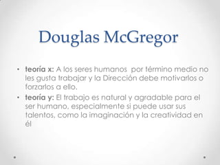 Douglas McGregor
• teoría x: A los seres humanos por término medio no
  les gusta trabajar y la Dirección debe motivarlos o
  forzarlos a ello.
• teoría y: El trabajo es natural y agradable para el
  ser humano, especialmente si puede usar sus
  talentos, como la imaginación y la creatividad en
  él
 