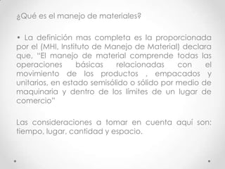 ¿Qué es el manejo de materiales?

• La definición mas completa es la proporcionada
por el (MHI, Instituto de Manejo de Material) declara
que, “El manejo de material comprende todas las
operaciones       básicas   relacionadas     con    el
movimiento de los productos , empacados y
unitarios, en estado semisólido o sólido por medio de
maquinaria y dentro de los límites de un lugar de
comercio”

Las consideraciones a tomar en cuenta aquí son:
tiempo, lugar, cantidad y espacio.
 