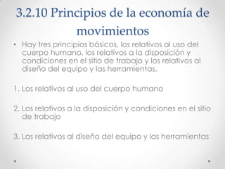3.2.10 Principios de la economía de
           movimientos
• Hay tres principios básicos, los relativos al uso del
  cuerpo humano, los relativos a la disposición y
  condiciones en el sitio de trabajo y los relativos al
  diseño del equipo y las herramientas.

1. Los relativos al uso del cuerpo humano

2. Los relativos a la disposición y condiciones en el sitio
   de trabajo

3. Los relativos al diseño del equipo y las herramientas
 